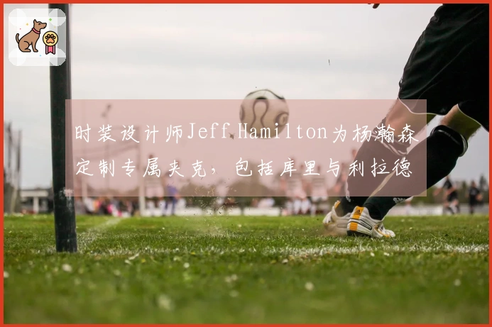 时装设计师Jeff Hamilton为杨瀚森定制专属夹克，包括库里与利拉德在内的名人也曾获赠