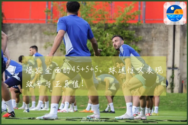 爆发全面的45+5+5，球迷惊叹表现效率与正负值！