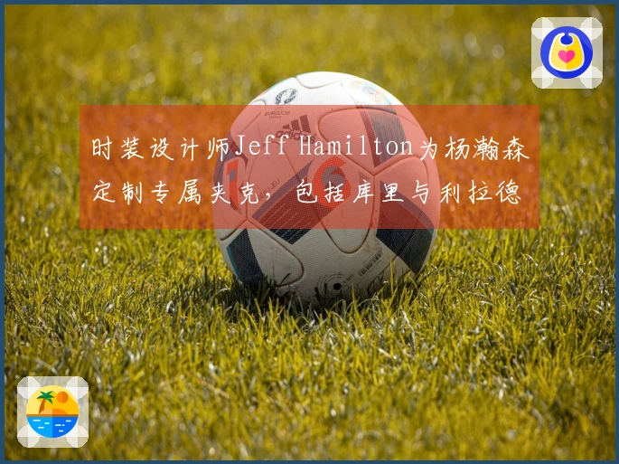 时装设计师Jeff Hamilton为杨瀚森定制专属夹克，包括库里与利拉德在内的名人也曾获赠