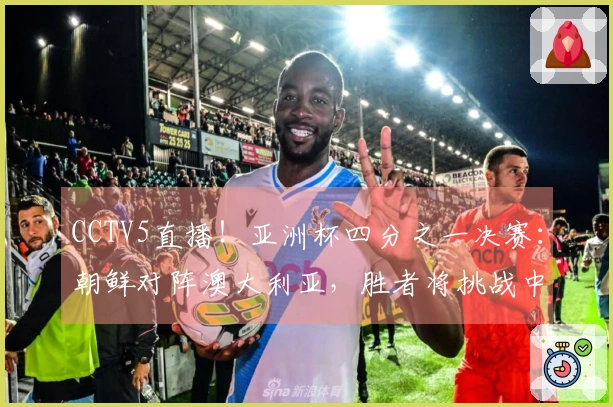 CCTV5直播！亚洲杯四分之一决赛：朝鲜对阵澳大利亚，胜者将挑战中国女足