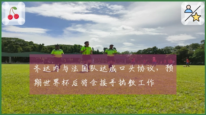齐达内与法国队达成口头协议，预期世界杯后将会接手执教工作