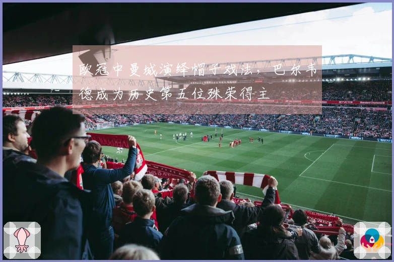 欧冠中曼城演绎帽子戏法，巴尔韦德成为历史第五位殊荣得主