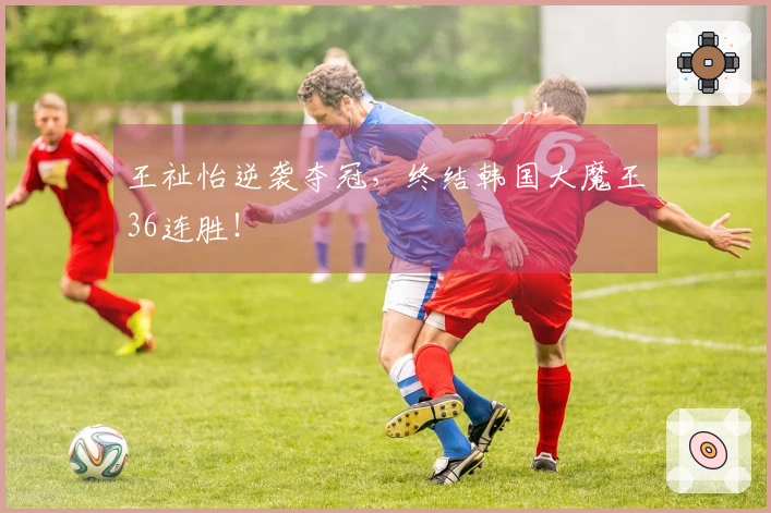 王祉怡逆袭夺冠，终结韩国大魔王36连胜！