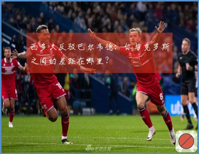 西多夫反驳巴尔韦德：你与克罗斯之间的差距在哪里？