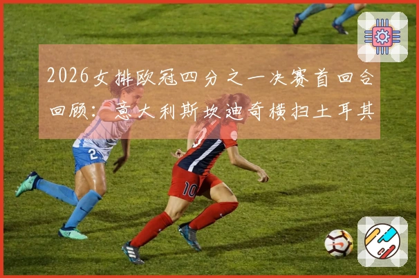 2026女排欧冠四分之一决赛首回合回顾:意大利斯坎迪奇横扫土耳其费内巴切