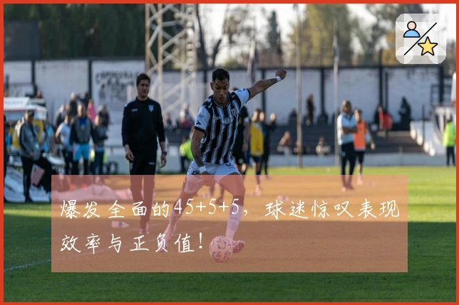 爆发全面的45+5+5，球迷惊叹表现效率与正负值！