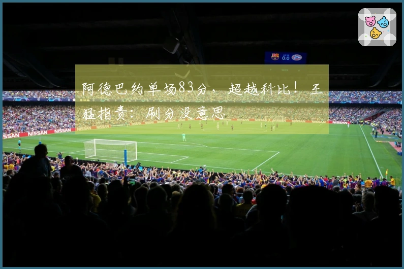 阿德巴约单场83分，超越科比！王猛指责：刷分没意思