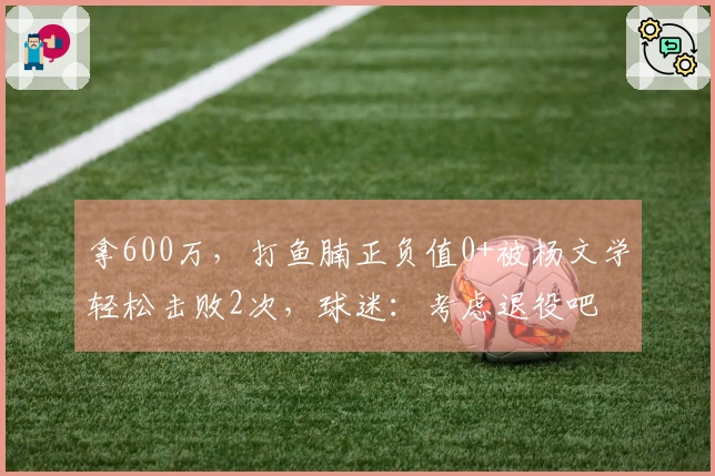 拿600万,打鱼腩正负值0+被杨文学轻松击败2次,球迷:考虑退役吧
