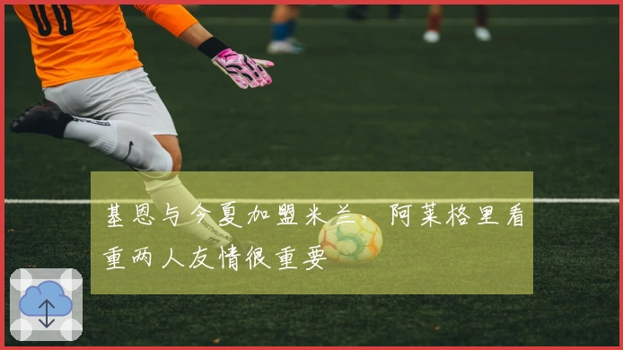 基恩与今夏加盟米兰，阿莱格里看重两人友情很重要