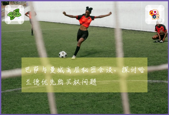 巴萨与曼城高层秘密会谈,探讨哈兰德优先购买权问题