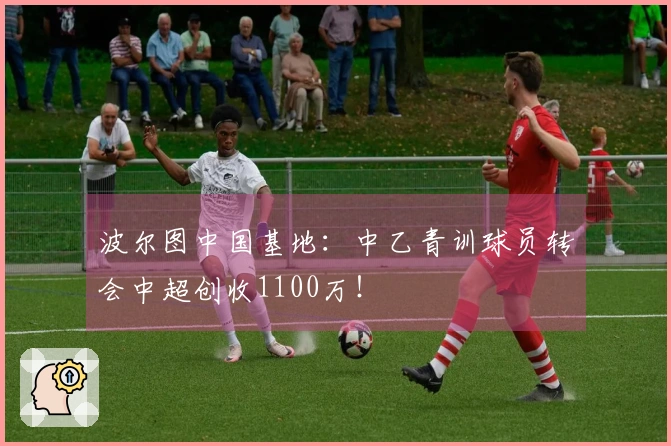 波尔图中国基地：中乙青训球员转会中超创收1100万！