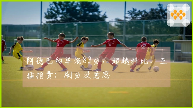 阿德巴约单场83分，超越科比！王猛指责：刷分没意思