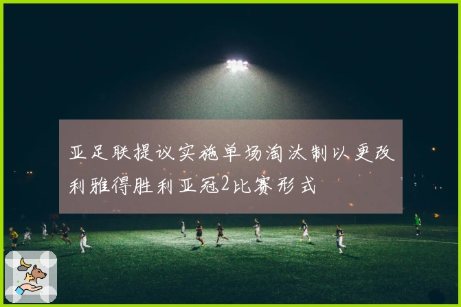 亚足联提议实施单场淘汰制以更改利雅得胜利亚冠2比赛形式