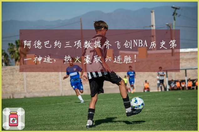阿德巴约三项数据齐飞创NBA历史第一神迹，热火豪取六连胜！